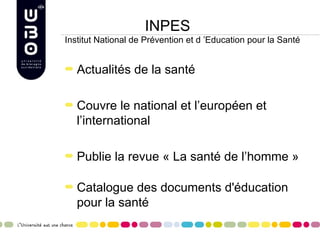 INPES
Institut National de Prévention et d ’Education pour la Santé


   Actualités de la santé

   Couvre le national et l’européen et
   l’international

   Publie la revue « La santé de l’homme »

   Catalogue des documents d'éducation
   pour la santé
 