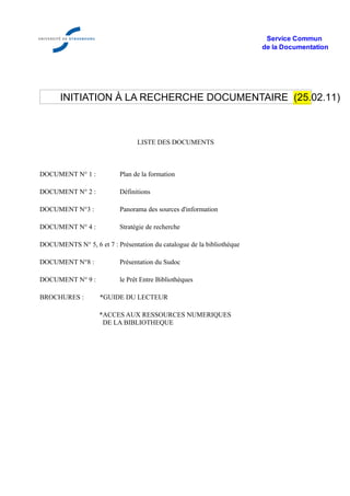 Service Commun
                                                                        de la Documentation




       INITIATION À LA RECHERCHE DOCUMENTAIRE (25.02.11)



                                 LISTE DES DOCUMENTS



DOCUMENT N° 1 :            Plan de la formation

DOCUMENT N° 2 :            Définitions

DOCUMENT N°3 :             Panorama des sources d'information

DOCUMENT N° 4 :            Stratégie de recherche

DOCUMENTS N° 5, 6 et 7 : Présentation du catalogue de la bibliothèque

DOCUMENT N°8 :             Présentation du Sudoc

DOCUMENT N° 9 :            le Prêt Entre Bibliothèques

BROCHURES :         *GUIDE DU LECTEUR

                    *ACCES AUX RESSOURCES NUMERIQUES
                     DE LA BIBLIOTHEQUE
 