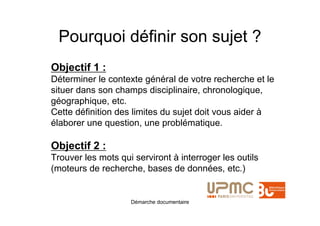 Pourquoi définir son sujet ?
Objectif 1 :
Déterminer le contexte général de votre recherche et le
situer dans son champs disciplinaire, chronologique,
géographique, etc.
Cette définition des limites du sujet doit vous aider à
élaborer une question, une problématique.

Objectif 2 :
Trouver les mots qui serviront à interroger les outils
(moteurs de recherche, bases de données, etc.)


                    Démarche documentaire
 
