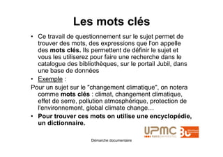 Les mots clés
• Ce travail de questionnement sur le sujet permet de
  trouver des mots, des expressions que l'on appelle
  des mots clés. Ils permettent de définir le sujet et
  vous les utiliserez pour faire une recherche dans le
  catalogue des bibliothèques, sur le portail Jubil, dans
  une base de données
• Exemple :
Pour un sujet sur le "changement climatique", on notera
  comme mots clés : climat, changement climatique,
  effet de serre, pollution atmosphérique, protection de
  l'environnement, global climate change…
• Pour trouver ces mots on utilise une encyclopédie,
  un dictionnaire.

                     Démarche documentaire
 
