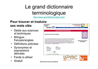 Le grand dictionnaire
              terminologique
                 http://www.granddictionnaire.com/

Pour trouver et traduire
ses mots clés
• Dédié aux sciences
  et techniques
• Bilingue :
  français/anglais
• Définitions précises
• Synonymes et
  expressions
  dérivées
• Facile à utiliser
• Gratuit                Démarche documentaire
 