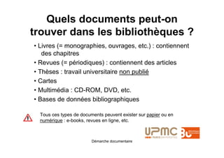 Quels documents peut-on
trouver dans les bibliothèques ?
• Livres (= monographies, ouvrages, etc.) : contiennent
   des chapitres
• Revues (= périodiques) : contiennent des articles
• Thèses : travail universitaire non publié
• Cartes
• Multimédia : CD-ROM, DVD, etc.
• Bases de données bibliographiques

  Tous ces types de documents peuvent exister sur papier ou en
  numérique : e-books, revues en ligne, etc.



                         Démarche documentaire
 