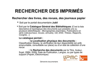 RECHERCHER DES IMPRIMÉS
Rechercher des livres, des revues, des journaux papier
   • Soit par le portail documentaire Jubil
   • Soit par le Catalogue Général des Bibliothèques [C’est la liste
     descriptive et topologique des documents que possède une ou
     plusieurs bibliothèques : Monographies imprimées, Publications en
     série (càd journaux, revues, annuels), CD, DVD, Thèses, Rapports,
     Congrès…]
     Le catalogue permet :
              ▫ la Localisation physique des documents :
     Classification Dewey, la vérification de leur disponibilité (en prêt,
     empruntable, consultable sur place) ou d’un état de collection d’une
     revue
                ▫ la Recherche des documents par le Titre, Auteur,
     Sujet, ISBN, ISSN, Date de Publication, Langue, ou par types de
     support (Papier, Électronique)


                           Démarche documentaire
 