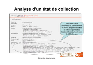 Analyse d'un état de collection


                                          Indication de la
                                   bibliothèque, des numéros
                                   de revue disponibles et de
                                      la cote qui permet de
                                   localiser le document dans
                                           la bibliothèque




           Démarche documentaire
 