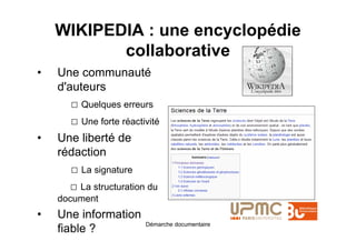 WIKIPEDIA : une encyclopédie
           collaborative
•   Une communauté
    d'auteurs
       □ Quelques erreurs
       □ Une forte réactivité
•   Une liberté de
    rédaction
       □ La signature
       □ La structuration du
    document
•   Une information
                         Démarche documentaire
    fiable ?
 