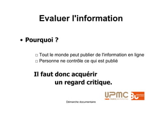 Evaluer l'information

• Pourquoi ?

    □ Tout le monde peut publier de l'information en ligne
    □ Personne ne contrôle ce qui est publié


    Il faut donc acquérir
            un regard critique.

                   Démarche documentaire
 