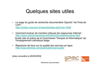 Quelques sites utiles
• La page du guide de recherche documentaire Sapristi ! de l'Insa de
  Lyon :
  http://csidoc.insa-lyon.fr/sapristi/index.php?rub=1004

• Comment évaluer de manière critiques les ressources Internet :
  http://users.skynet.be/ameurant/francinfo/validite/evaluer.html
  Guide clair et précis de la Commission "français et Informatique" de
  l'enseignement catholique belge.

• Répertoire de liens sur la qualité des services en ligne
  http://www.temesis.com/publications/annuaire/


[sites consultés le 28/08/2009]

                              Démarche documentaire
 