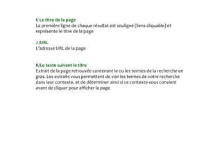 I/ Le titre de la page 
La première ligne de chaque résultat est souligné (liens cliquable) et 
représente le titre de la page 
J /URL 
L’adresse URL de la page 
K/Le texte suivant le titre 
Extrait de la page retrouvée contenant le ou les termes de la recherche en 
gras. Les extraits vous permettent de voir les termes de votre recherche 
dans leur contexte, et de déterminer ainsi si ce contexte vous convient 
avant de cliquer pour afficher la page 
 