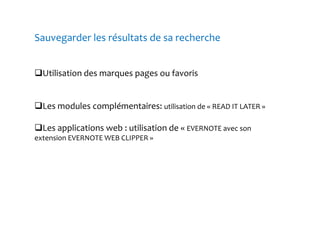 Sauvegarder les résultats de sa recherche 
Utilisation des marques pages ou favoris 
Les modules complémentaires: utilisation de « READ IT LATER » 
Les applications web : utilisation de « EVERNOTE avec son 
extension EVERNOTE WEB CLIPPER » 
 