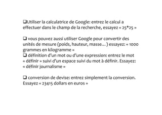 Utiliser la calculatrice de Google: entrez le calcul a 
effectuer dans le champ de la recherche, essayez « 25*25 » 
vous pouvez aussi utiliser Google pour convertir des 
unités de mesure (poids, hauteur, masse…) essayez: « 1000 
grammes en kilogramme » 
définition d’un mot ou d’une expression: entrez le mot 
« définir » suivi d’un espace suivi du mot à définir. Essayez: 
« définir journalisme » 
conversion de devise: entrez simplement la conversion. 
Essayez « 23415 dollars en euros » 
 