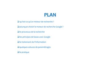 PLAN 
 qu’est-ce qu’un moteur de recherche ? 
pourquoi choisir le moteur de recherche Google ? 
le processus de la recherche 
les principes de bases avec Google 
le traitement de l’information 
quelques astuces de paramétrages 
la pratique 
 
