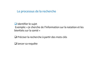 Le processus de la recherche 
Identifier le sujet 
Exemple: « je cherche de l’information sur la natation et les 
bienfaits sur la santé » 
Préciser la recherche à partir des mots clés 
lancer sa requête 
 