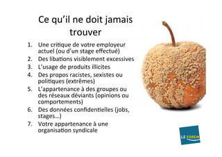 Ce	qu’il	ne	doit	jamais	
trouver	
1.  Une	criAque	de	votre	employeur	
actuel	(ou	d’un	stage	eﬀectué)	
2.  Des	libaAons	visiblement	excessives	
3.  L’usage	de	produits	illicites	
4.  Des	propos	racistes,	sexistes	ou	
poliAques	(extrêmes)	
5.  L’appartenance	à	des	groupes	ou	
des	réseaux	déviants	(opinions	ou	
comportements)	
6.  Des	données	conﬁdenAelles	(jobs,	
stages…)		
7.  Votre	appartenance	à	une	
organisaAon	syndicale	
 