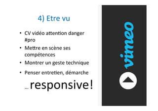 •  CV	vidéo	atenAon	danger	
#pro		
•  Metre	en	scène	ses	
compétences		
•  Montrer	un	geste	technique	
•  Penser	entreAen,	démarche	
…	responsive!	
	
4)	Etre	vu	
 