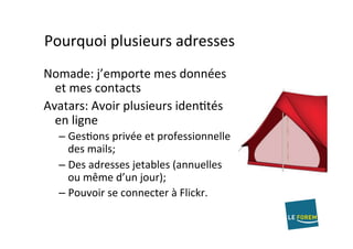 Pourquoi	plusieurs	adresses	
Nomade:	j’emporte	mes	données	
et	mes	contacts	
Avatars:	Avoir	plusieurs	idenAtés	
en	ligne	
– GesAons	privée	et	professionnelle	
des	mails;	
– Des	adresses	jetables	(annuelles	
ou	même	d’un	jour);	
– Pouvoir	se	connecter	à	Flickr.	
 