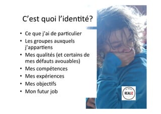 C’est	quoi	l’idenAté?	
•  Ce	que	j’ai	de	parAculier	
•  Les	groupes	auxquels	
j’apparAens	
•  Mes	qualités	(et	certains	de	
mes	défauts	avouables)	
•  Mes	compétences	
•  Mes	expériences	
•  Mes	objecAfs	
•  Mon	futur	job	
 