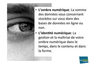 •  L’ombre	numérique:	La	somme	
des	données	vous	concernant	
stockées	sur	vous	dans	des	
bases	de	données	en	ligne	ou	
non.	
•  L’iden/té	numérique:	La	
gesAon	et	la	maîtrise	de	votre	
ombre	numérique	dans	le	
temps,	dans	le	contenu	et	dans	
la	forme.	
 