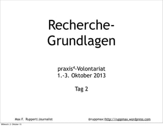 Max F. Ruppert|Journalist @ruppmax|http://ruppmax.wordpress.com
Recherche-
Grundlagen
praxis4-Volontariat
1.-3. Oktober 2013
Tag 2
Mittwoch, 2. Oktober 13
 