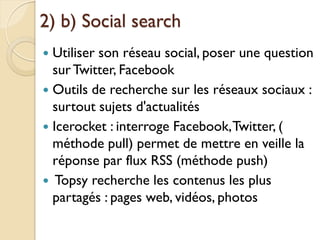 2) b) Social search
 Utiliser son réseau social, poser une question
  sur Twitter, Facebook
 Outils de recherche sur les réseaux sociaux :
  surtout sujets d'actualités
 Icerocket : interroge Facebook, Twitter, (
  méthode pull) permet de mettre en veille la
  réponse par flux RSS (méthode push)
 Topsy recherche les contenus les plus
  partagés : pages web, vidéos, photos
 