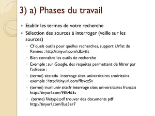 3) a) Phases du travail
   Etablir les termes de votre recherche
   Sélection des sources à interroger (veille sur les
    sources)
    ◦ Cf quels outils pour quelles recherches, support Urfist de
      Rennes : http://tinyurl.com/c8zvtfs
    ◦ Bien connaître les outils de recherche
    ◦ Exemple : sur Google, des requêtes permettent de filtrer par
      l'adresse :
    ◦ (terme) site:edu interroge sites universitaires américains
      exemple : http://tinyurl.com/9bvcz5v
    ◦ (terme) inurl:univ site:fr interroge sites universitaires français
      http://tinyurl.com/98k4d3s
    ◦ (terme) filetype:pdf trouver des documents pdf
      http://tinyurl.com/8us3er7
 