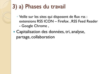 3) a) Phases du travail
    ◦ Veille sur les sites qui disposent de flux rss :
      extensions RSS ICON – Firefox , RSS Feed Reader
      - Google Chrome ,
   Capitalisation des données, tri, analyse,
    partage, collaboration
 