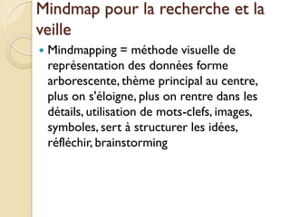 Mindmap pour la recherche et la
veille
   Mindmapping = méthode visuelle de
    représentation des données forme
    arborescente, thème principal au centre,
    plus on s'éloigne, plus on rentre dans les
    détails, utilisation de mots-clefs, images,
    symboles, sert à structurer les idées,
    réfléchir, brainstorming
 