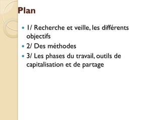 Plan
 1/ Recherche et veille, les différents
  objectifs
 2/ Des méthodes
 3/ Les phases du travail, outils de
  capitalisation et de partage
 