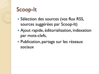 Scoop-It
 Sélection des sources (vos flux RSS,
  sources suggérées par Scoop-It)
 Ajout rapide, éditorialisation, indexation
  par mots-clefs,
 Publication, partage sur les réseaux
  sociaux
 