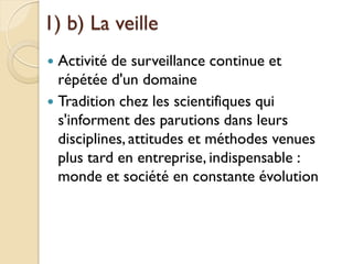 1) b) La veille
 Activité de surveillance continue et
  répétée d'un domaine
 Tradition chez les scientifiques qui
  s'informent des parutions dans leurs
  disciplines, attitudes et méthodes venues
  plus tard en entreprise, indispensable :
  monde et société en constante évolution
 