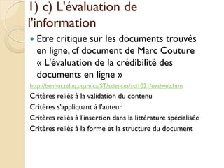 1) c) L'évaluation de
l'information
   Etre critique sur les documents trouvés
    en ligne, cf document de Marc Couture
    « L'évaluation de la crédibilité des
    documents en ligne »
http://benhur.teluq.uqam.ca/ST/sciences/sci1021/evalweb.htm
Critères reliés à la validation du contenu
Critères s'appliquant à l'auteur
Critères reliés à l'insertion dans la littérature spécialisée
Critères reliés à la forme et la structure du document
 