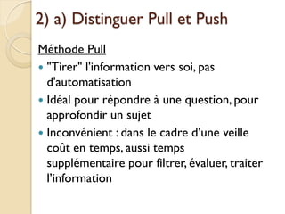 2) a) Distinguer Pull et Push
Méthode Pull
 "Tirer" l'information vers soi, pas
  d'automatisation
 Idéal pour répondre à une question, pour
  approfondir un sujet
 Inconvénient : dans le cadre d’une veille
  coût en temps, aussi temps
  supplémentaire pour filtrer, évaluer, traiter
  l’information
 