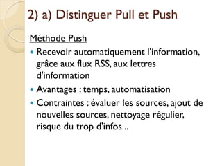 2) a) Distinguer Pull et Push
Méthode Push
 Recevoir automatiquement l'information,
  grâce aux flux RSS, aux lettres
  d'information
 Avantages : temps, automatisation
 Contraintes : évaluer les sources, ajout de
  nouvelles sources, nettoyage régulier,
  risque du trop d'infos...
 