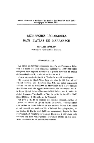 Extrait des Notes et Mémoires du Service des Mines et de la Carte
Géologique du Maroc, 1931.
RECHERCHES GÉOLOGIQUES
DANS L'ATLAS DE MARRAKECH
Par Léon MORET,
Professeur à l'Université de Grenoble.
INTRODUCTION
La partie du territoire marocain que j'ai eu l'occasion d'étu-
dier au cours de trois missions successives (1927-1928-1929)
comporte deux régions distinctes : la plaine alluviale du Haouz
de Marrakech au N.f la chaîne de l'Atlas au S.
Je me suis surtout attaché à l'étude du massif montagneux.
Ce tronçon du Haut-ALlas, long de plus de 160 km. et qui
s'étend suivant une direction SW-NE, est celui représenté
sur les feuilles au 1:200.000e
de Marrakech-Sud et de Télouet.
Ses limites sont très approximativement les suivantes : au N.,
la ligne djebel Erdouz-Marrakech-Sidi Rehal; au S., celle du
djebel Ouirzane-Tamdakht; à l'W, la vallée de Passif el Mehï
(oued Mellah) ; à l'E., celle de la Tessaout.
Un peu à TE. de la soudure des feuilles Marrakech-Sud et
Télouet se trouve un grand sillon transversal correspondant
aux vallées de l'oued Rdat et de son affluent l'assif n'Aït Reba
et qui conduit tout droit au Tizi n'Télouet. Les géographes, en
particulier G. Hardy et J. Gélérier, s'accordent, depuis le Père
de Foucault et l'explorateur anglais Thomson, à voir dans cette
coupure une zone remarquable séparant la chaîne en un Haut-
Atlas occidental et un Haut-Atlas oriental.
 