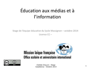 Éducation aux médias et à 
l’information 
Stage de l’équipe éducative du lycée Massignon – octobre 2014 
Licence CC – 
Clotilde Chauvin - Stage 
Casablanca - Octobre 2014 
1 
 