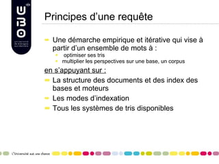 Principes d’une requête Une démarche empirique et itérative qui vise à partir d’un ensemble de mots à : optimiser ses tris multiplier les perspectives sur une base, un corpus en s’appuyant sur : La structure des documents et des index des bases et moteurs Les modes d’indexation Tous les systèmes de tris disponibles  