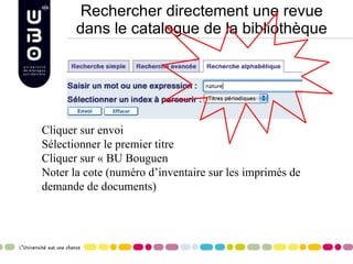 Rechercher directement une revue dans le catalogue de la bibliothèque Cliquer sur envoi Sélectionner le premier titre Cliquer sur « BU Bouguen Noter la cote (numéro d’inventaire sur les imprimés de demande de documents) 