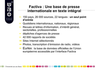 Factiva : Une base de presse internationale en texte intégral 150 pays, 26 000 sources, 22 langues :  un seul point d’entrée  Quotidiens internationaux, nationaux, régionaux  Revues et lettres d'information, d’intérêt général, sectorielles, professionnelles  dépêches d'agences de presse 42 000 rapports de sociétés  Sites Internet sélectionnés Photos, transcription d’émission de radio, vidéos Eurlex  : la base de données officielles de l’Union européenne accessible par l’interface Factiva 