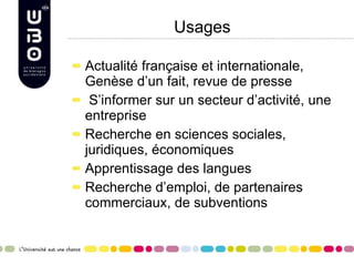 Usages Actualité française et internationale, Genèse d’un fait, revue de presse S’informer sur un secteur d’activité, une entreprise Recherche en sciences sociales, juridiques, économiques Apprentissage des langues Recherche d’emploi, de partenaires commerciaux, de subventions 