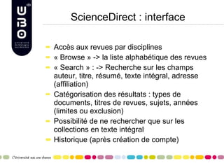 ScienceDirect : interface Accès aux revues par disciplines « Browse » -> la liste alphabétique des revues « Search » : -> Recherche sur les champs auteur, titre, résumé, texte intégral, adresse (affiliation) Catégorisation des résultats : types de documents, titres de revues, sujets, années (limites ou exclusion) Possibilité de ne rechercher que sur les collections en texte intégral Historique (après création de compte) 