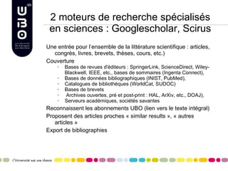 2 moteurs de recherche spécialisés en sciences : Googlescholar, Scirus Une entrée pour l’ensemble de la littérature scientifique : articles, congrès, livres, brevets, thèses, cours, etc.) Couverture Bases de revues d'éditeurs : SpringerLink, ScienceDirect, Wiley-Blackwell, IEEE, etc., bases de sommaires (Ingenta Connect),  Bases de données bibliographiques (INIST, PubMed),  Catalogues de bibliothèques (WorldCat, SUDOC) Bases de brevets Archives ouvertes, pré et post-print : HAL, ArXiv, etc., DOAJ),  Serveurs académiques, sociétés savantes  Reconnaissent les abonnements UBO (lien vers le texte intégral) Proposent des articles proches « similar results », « autres articles » Export de bibliographies 