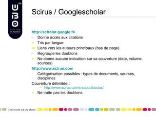 Scirus / Googlescholar http://scholar.google.fr/ Donne accès aux citations Tris par langue Liens vers les auteurs principaux (bas de page) Regroupe les doublons Ne donne aucune indication sur sa couverture (date, volume, sources) http://www.scirus.com Catégorisation possibles : types de documents, sources, disciplines Couverture délimitée :  http://www.scirus.com/srsapp/aboutus/ Ne traite pas les doublons 