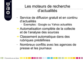 Les moteurs de recherche d’actualités Service de diffusion gratuit et en continu d’actualités Exemples : Google ou Yahoo actualités Automatisation complète de la collecte et de l’analyse des sources Classement automatique dans des rubriques prédéfinies Nombreux conflits avec les agences de presse et les journaux 