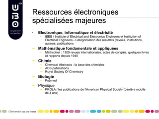 Ressources électroniques spécialisées majeures Electronique, informatique et électricité IEEE / Institute of Electrical and Electronics Engineers et Institution of Electrical Engineers - Catégorisation des résultats (revues, institutions, auteurs, publications Mathématique fondamentale et appliquées Mathscinet : 1800 revues internationales, actes de congrès, quelques livres et rapports depuis 1940 Chimie Chemical Abstracts : la base des chimistes ACS publications Royal Society Of Chemistry Biologie Pubmed  Physique PROLA / les publications de l’American Physical Society (barrière mobile de 4 ans)   