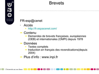 Brevets [email_address] Accès http://fr.espacenet.com/ Contenu Demandes de brevets françaises, européennes (OEB) et internationales (OMPI) depuis 1978 Données Textes complets  traduction en français des revendications(depuis 2004) Plus d’info : www.inpi.fr  