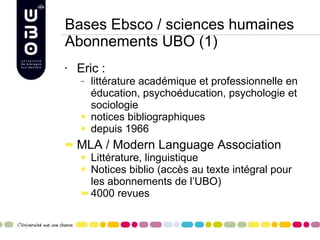 Bases Ebsco / sciences humaines Abonnements UBO (1) Eric :  littérature académique et professionnelle en éducation, psychoéducation, psychologie et sociologie notices bibliographiques  depuis 1966 MLA / Modern Language Association Littérature, linguistique Notices biblio (accès au texte intégral pour les abonnements de l’UBO) 4000 revues 