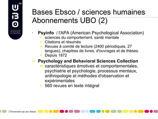 Bases Ebsco / sciences humaines Abonnements UBO (2) Psyinfo   /  l'APA (American Psychological Association) sciences du comportement, santé mentale Citations et résumés Revues à comité de lecture (2400 périodiques, 27 langues), chapitres de livres, d'ouvrages et de thèses. Depuis 1872  Psychology and Behavioral Sciences Collection caractéristiques émotives et comportementales, psychiatrie et psychologie, processus mentaux, anthropologie et méthodes d'observation et expérimentales 560 revues en texte intégral   