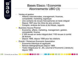 Bases Ebsco / Economie  Abonnements UBO (3) Ventes et gestion Affaires internationales, management, finances, comptabilité, marketing, logistique Une centaine de revues francophones en texte intégral Depuis 1997 pour les titres les plus anciens Congrès, analyse de livres et de thèses, rapports Business Source Premier Economie, affaire, marketing, management, gestion, comptabilité, finance 2 300 revues en texte intégral  dont 1100 revues à comité de lecture Depuis 1886, depuis 1998 pour les citations Econlit /  l'American Economic Association   Economie théorique et appliquée Notices bibliographiques Depuis 1969 Texte intégral pour le  JEL ( Journal of Economic Literature) depuis 1993 