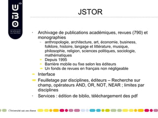 JSTOR Archivage de publications académiques, revues (790) et monographies anthropologie, architecture, art, économie, business, folklore, histoire, langage et littérature, musique, philosophie, religion, sciences politiques, sociologie, mathématiques Depuis 1995 Barrière mobile ou fixe selon les éditeurs Un fonds de revues en français non négligeable Interface Feuilletage par disciplines, éditeurs – Recherche sur champ, opérateurs AND, OR, NOT, NEAR ; limites par disciplines Services : édition de biblio, téléchargement des pdf 