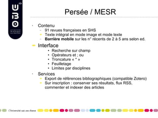 Persée / MESR Contenu 91 revues françaises en SHS Texte intégral en mode image et mode texte Barrière mobile  sur les n° récents de 2 à 5 ans selon ed. Interface Recherche sur champ Opérateurs et ; ou Troncature « * » Feuilletage Limites par disciplines Services Export de références bibliographiques (compatible Zotero) Sur inscription : conserver ses résultats, flux RSS, commenter et indexer des articles 