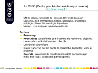 Le CLEO (Centre pour l’édition éléctronique ouverte) http://cleo.cnrs.fr/ CNRS, EHESS, Université de Provence, Université d’Avignon Economie, droit, anthropologie, histoire, géographie, archéologie, philologie, philosophie, sociologie, linguistique Mission : coordination et valorisation éditoriale Services Revue.org Hypothèses  : plateforme de 84 carnets de recherche, blogs ou carnets de bord individuels ou collectifs. Un conseil scientifique Intérêt : une vue sur les fronts de recherche, l’actualité, work in progress Calenda  : calendrier de manifestations (200 annonces par mois, flux RSS), tri possible par disciplines 